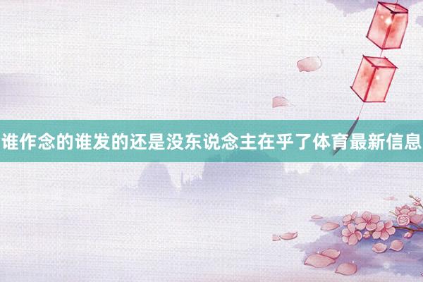 谁作念的谁发的还是没东说念主在乎了体育最新信息