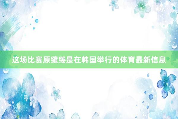 这场比赛原缱绻是在韩国举行的体育最新信息