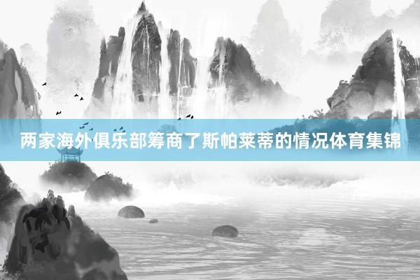 两家海外俱乐部筹商了斯帕莱蒂的情况体育集锦