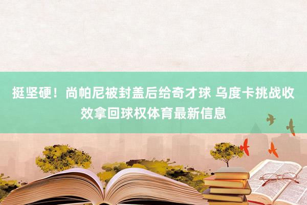 挺坚硬！尚帕尼被封盖后给奇才球 乌度卡挑战收效拿回球权体育最新信息