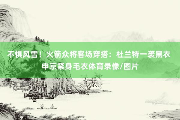 不惧风雪！火箭众将客场穿搭：杜兰特一袭黑衣 申京紧身毛衣体育录像/图片