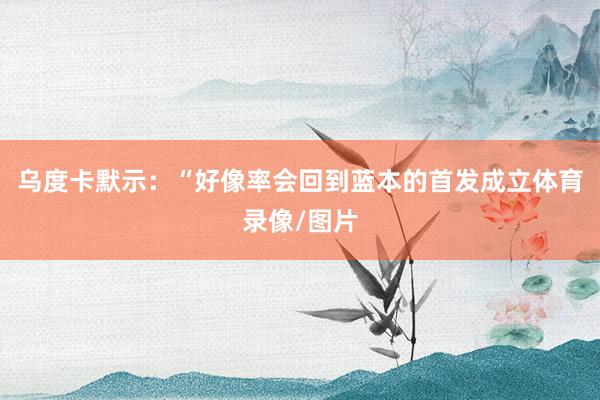 乌度卡默示：“好像率会回到蓝本的首发成立体育录像/图片