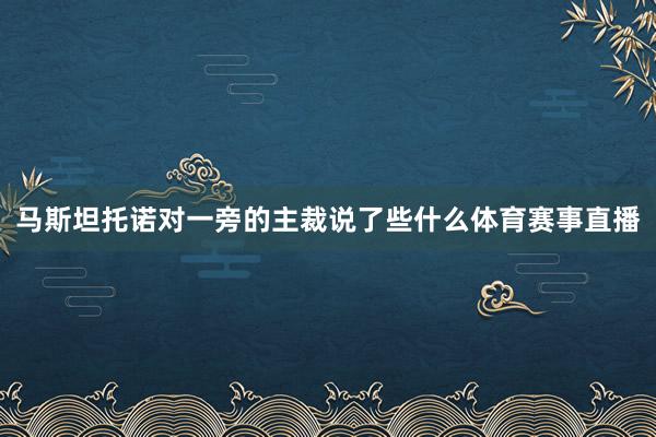 马斯坦托诺对一旁的主裁说了些什么体育赛事直播