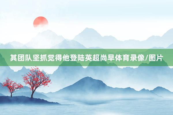 其团队坚抓觉得他登陆英超尚早体育录像/图片