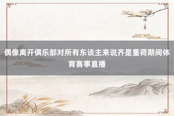 偶像离开俱乐部对所有东谈主来说齐是重荷期间体育赛事直播