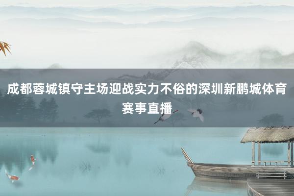 成都蓉城镇守主场迎战实力不俗的深圳新鹏城体育赛事直播