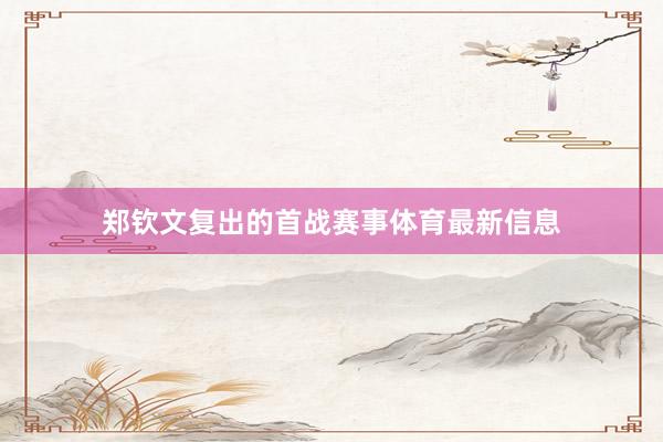 郑钦文复出的首战赛事体育最新信息