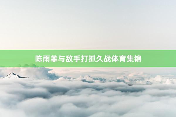 陈雨菲与敌手打抓久战体育集锦