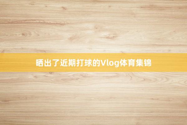 晒出了近期打球的Vlog体育集锦