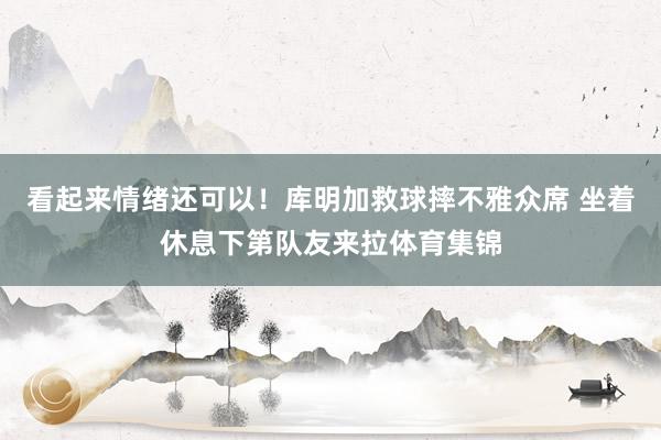 看起来情绪还可以！库明加救球摔不雅众席 坐着休息下第队友来拉体育集锦