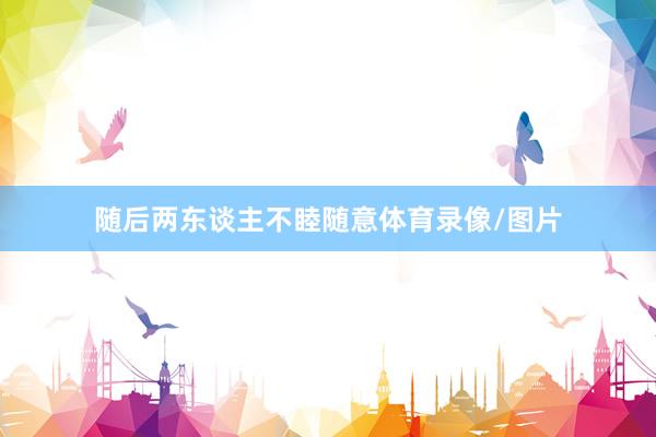 随后两东谈主不睦随意体育录像/图片