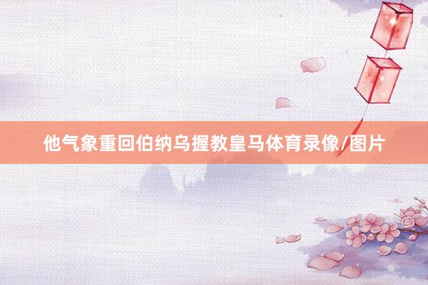 他气象重回伯纳乌握教皇马体育录像/图片