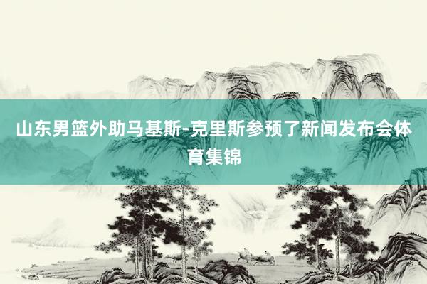山东男篮外助马基斯-克里斯参预了新闻发布会体育集锦