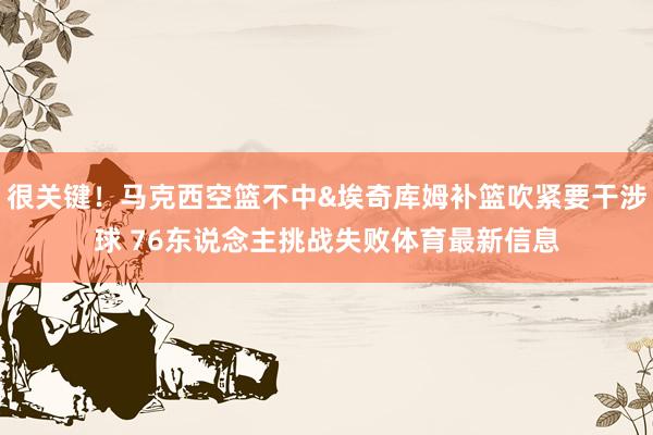 很关键！马克西空篮不中&埃奇库姆补篮吹紧要干涉球 76东说念主挑战失败体育最新信息