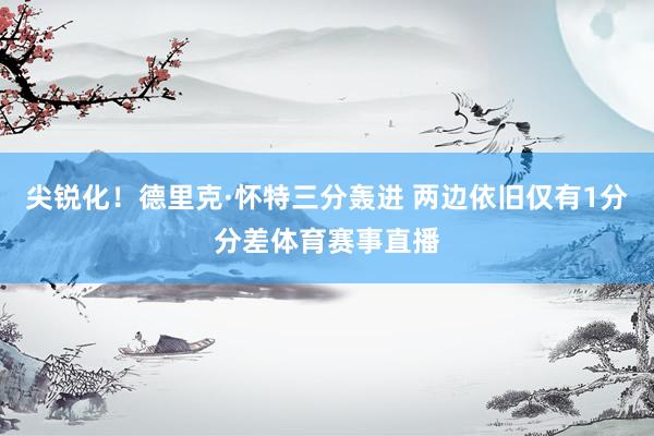 尖锐化！德里克·怀特三分轰进 两边依旧仅有1分分差体育赛事直播