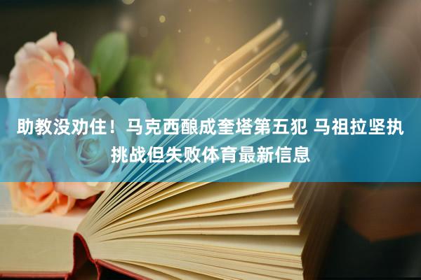 助教没劝住！马克西酿成奎塔第五犯 马祖拉坚执挑战但失败体育最新信息