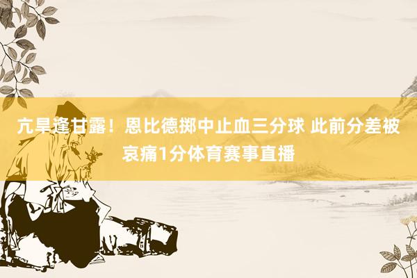 亢旱逢甘露！恩比德掷中止血三分球 此前分差被哀痛1分体育赛事直播