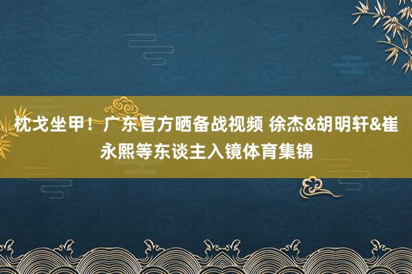 枕戈坐甲！广东官方晒备战视频 徐杰&胡明轩&崔永熙等东谈主入镜体育集锦