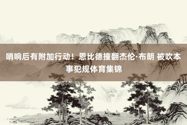 哨响后有附加行动！恩比德撞翻杰伦·布朗 被吹本事犯规体育集锦