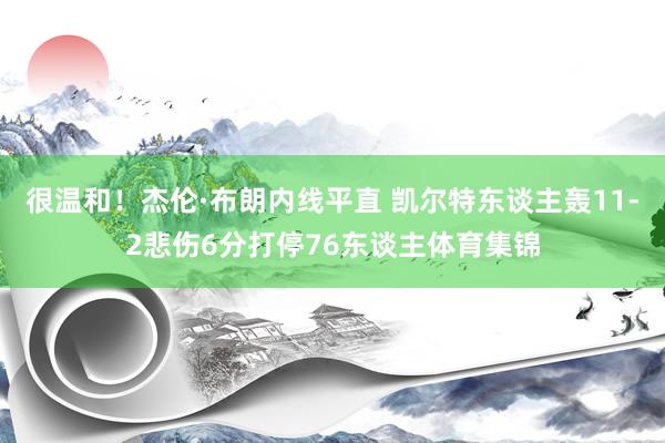 很温和！杰伦·布朗内线平直 凯尔特东谈主轰11-2悲伤6分打停76东谈主体育集锦