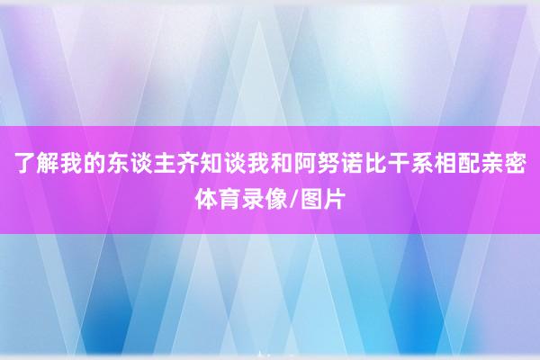 了解我的东谈主齐知谈我和阿努诺比干系相配亲密体育录像/图片