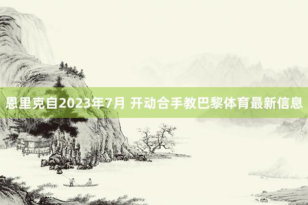 恩里克自2023年7月 开动合手教巴黎体育最新信息