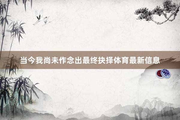 当今我尚未作念出最终抉择体育最新信息