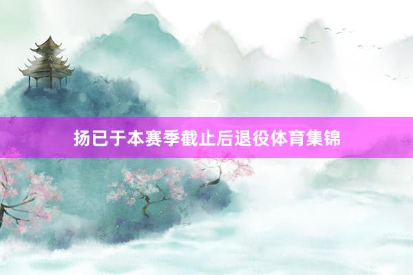 扬已于本赛季截止后退役体育集锦
