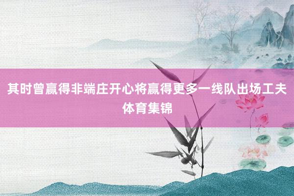其时曾赢得非端庄开心将赢得更多一线队出场工夫体育集锦