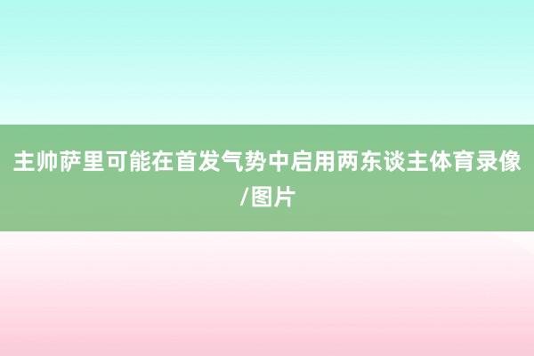 主帅萨里可能在首发气势中启用两东谈主体育录像/图片