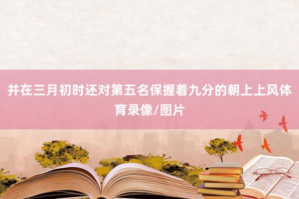 并在三月初时还对第五名保握着九分的朝上上风体育录像/图片