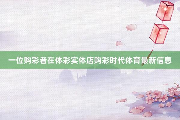 一位购彩者在体彩实体店购彩时代体育最新信息