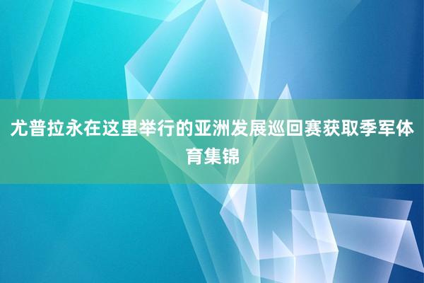 尤普拉永在这里举行的亚洲发展巡回赛获取季军体育集锦
